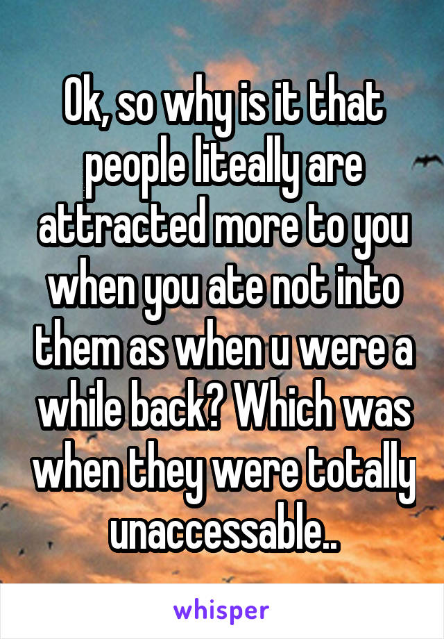 Ok, so why is it that people liteally are attracted more to you when you ate not into them as when u were a while back? Which was when they were totally unaccessable..