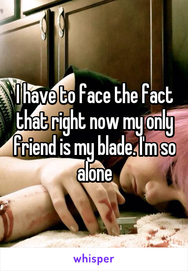 I have to face the fact that right now my only friend is my blade. I'm so alone