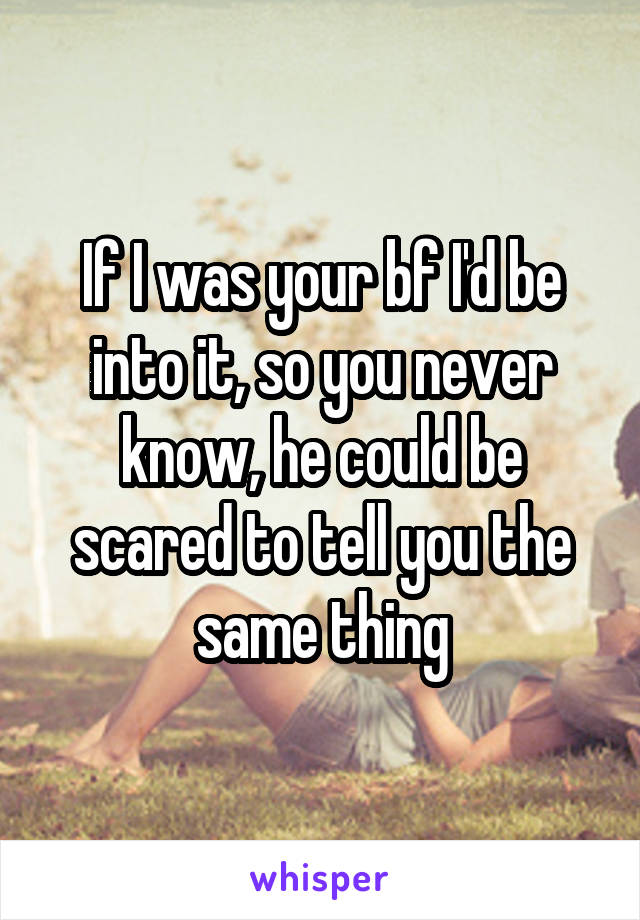 If I was your bf I'd be into it, so you never know, he could be scared to tell you the same thing