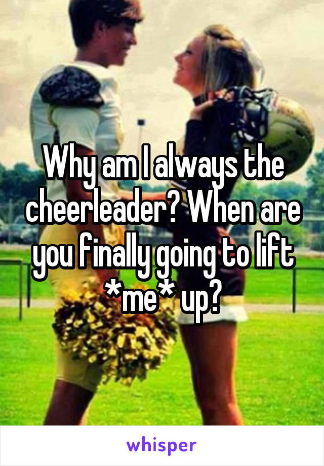 Why am I always the cheerleader? When are you finally going to lift *me* up?