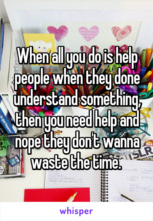 When all you do is help people when they done understand something, then you need help and nope they don't wanna waste the time. 