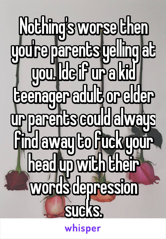 Nothing's worse then you're parents yelling at you. Idc if ur a kid teenager adult or elder ur parents could always find away to fuck your head up with their words depression sucks.