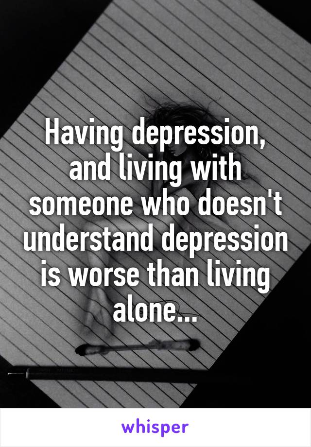 Having depression, and living with someone who doesn't understand depression is worse than living alone...