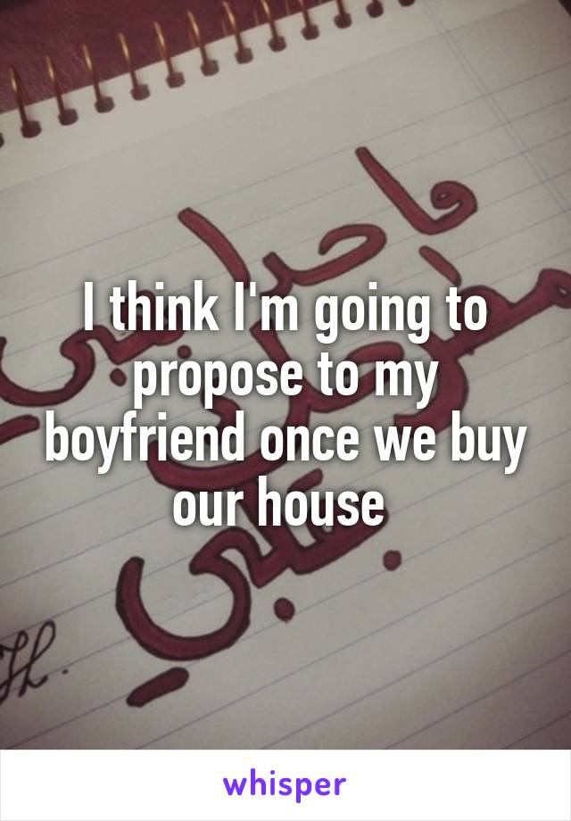 I think I'm going to propose to my boyfriend once we buy our house 