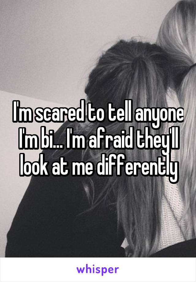 I'm scared to tell anyone I'm bi... I'm afraid they'll look at me differently