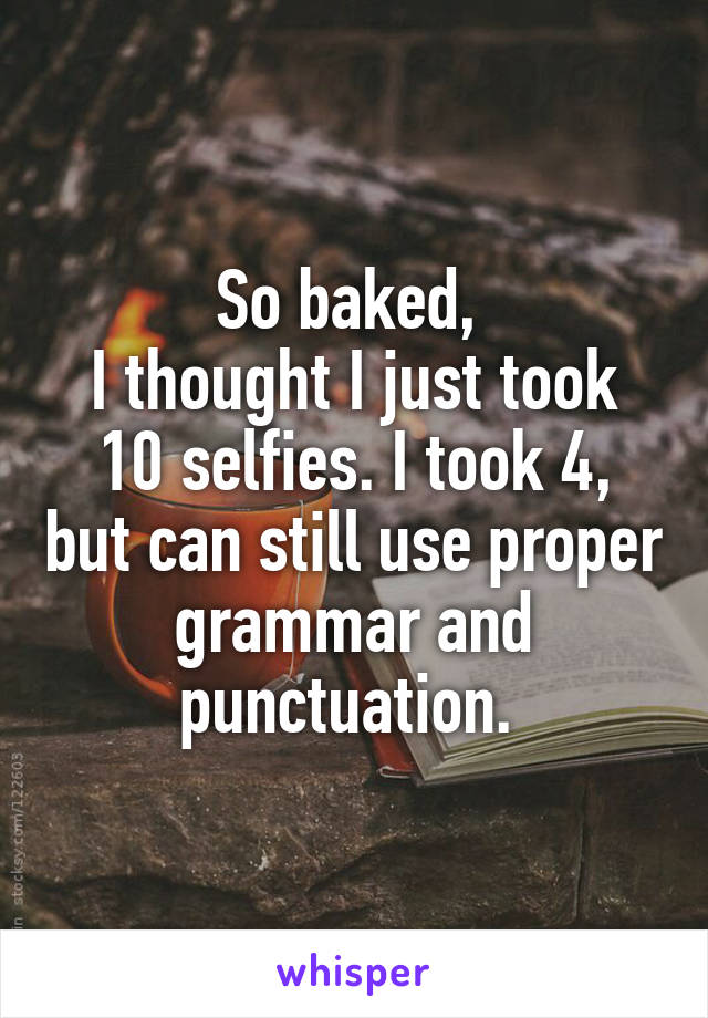 So baked, 
I thought I just took 10 selfies. I took 4, but can still use proper grammar and punctuation. 