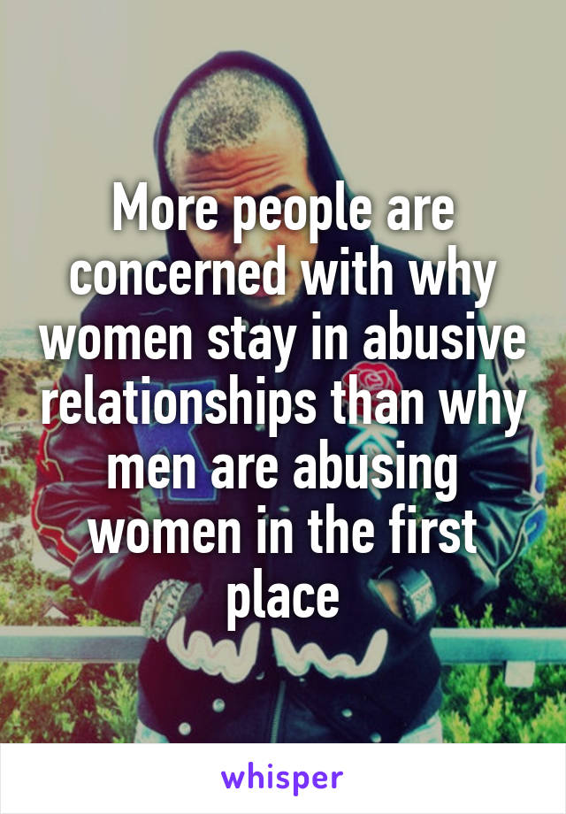 More people are concerned with why women stay in abusive relationships than why men are abusing women in the first place