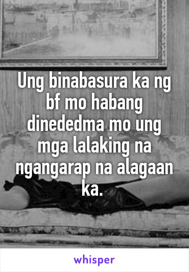 Ung binabasura ka ng bf mo habang dinededma mo ung mga lalaking na ngangarap na alagaan ka. 