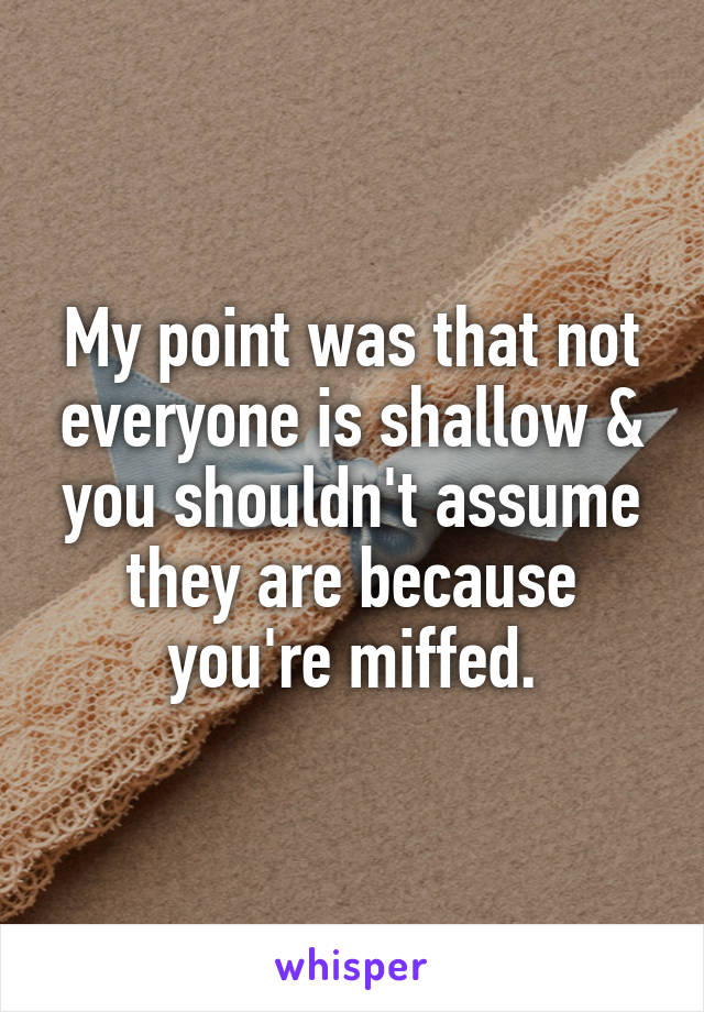 My point was that not everyone is shallow & you shouldn't assume they are because you're miffed.