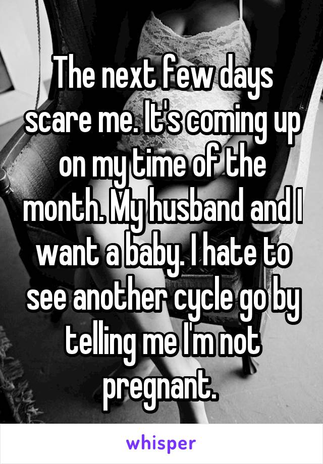 The next few days scare me. It's coming up on my time of the month. My husband and I want a baby. I hate to see another cycle go by telling me I'm not pregnant. 