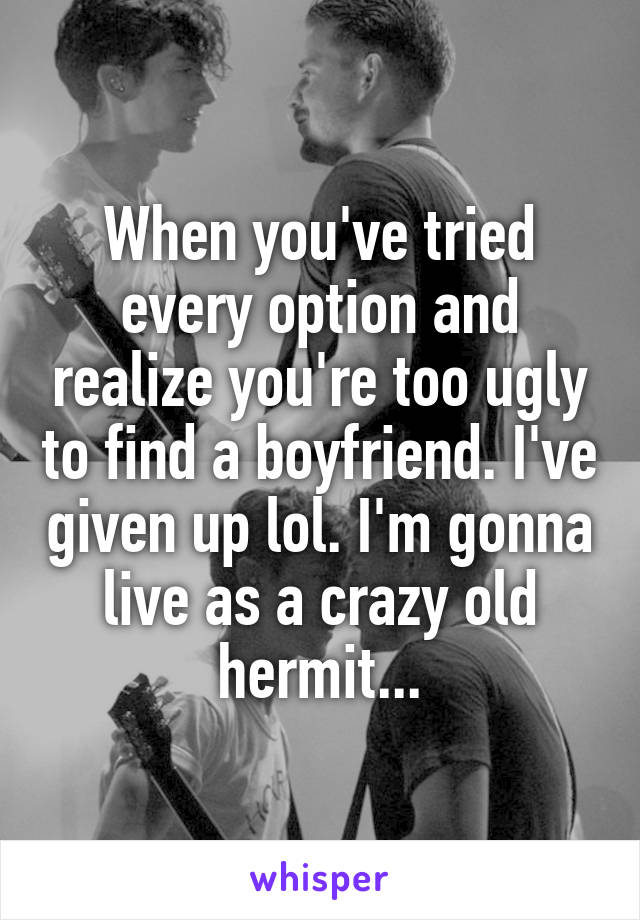 When you've tried every option and realize you're too ugly to find a boyfriend. I've given up lol. I'm gonna live as a crazy old hermit...