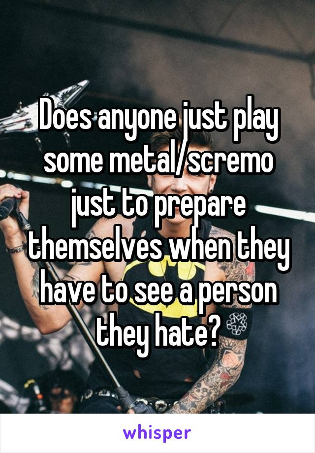 Does anyone just play some metal/scremo just to prepare themselves when they have to see a person they hate?