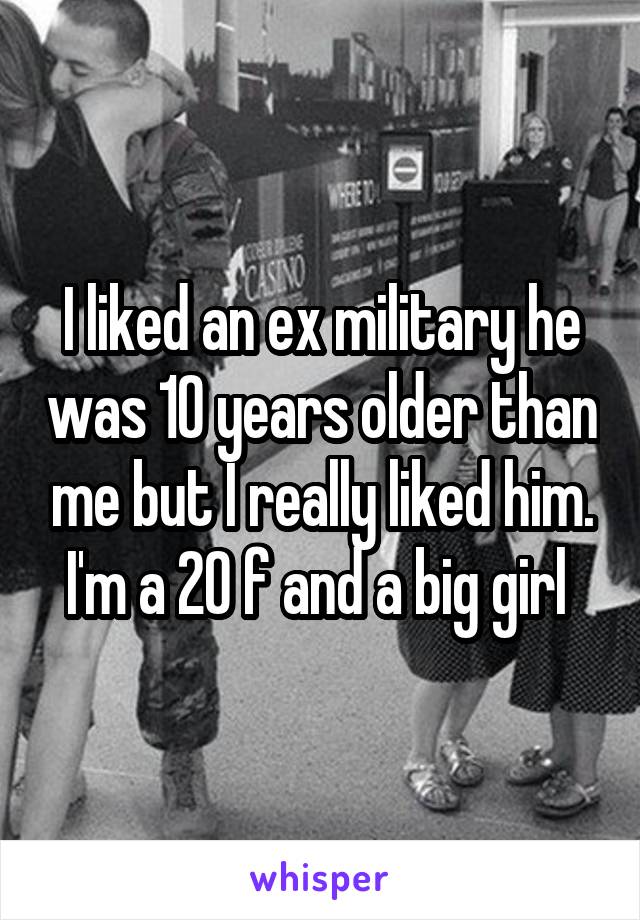 I liked an ex military he was 10 years older than me but I really liked him. I'm a 20 f and a big girl 