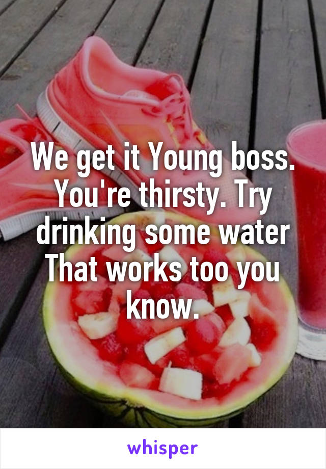 We get it Young boss. You're thirsty. Try drinking some water That works too you know.