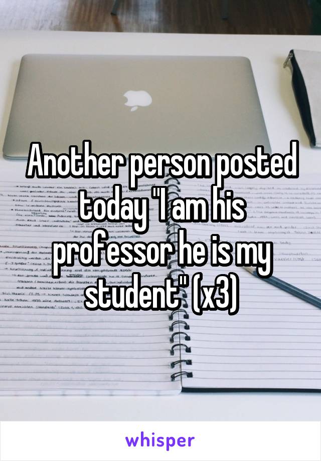 Another person posted today "I am his professor he is my student" (x3)