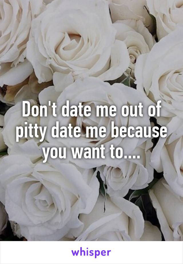 Don't date me out of pitty date me because you want to....