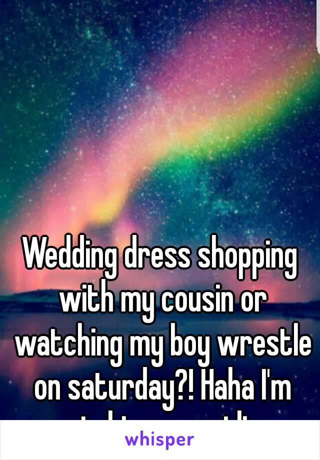 Wedding dress shopping with my cousin or watching my boy wrestle on saturday?! Haha I'm watching wrestling 