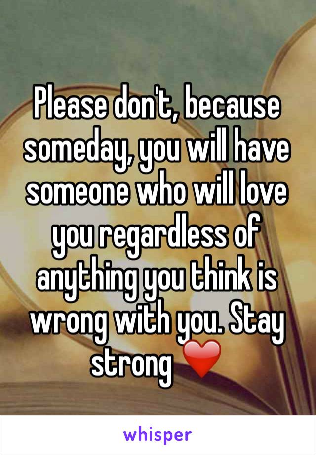 Please don't, because someday, you will have someone who will love you regardless of anything you think is wrong with you. Stay strong ❤️