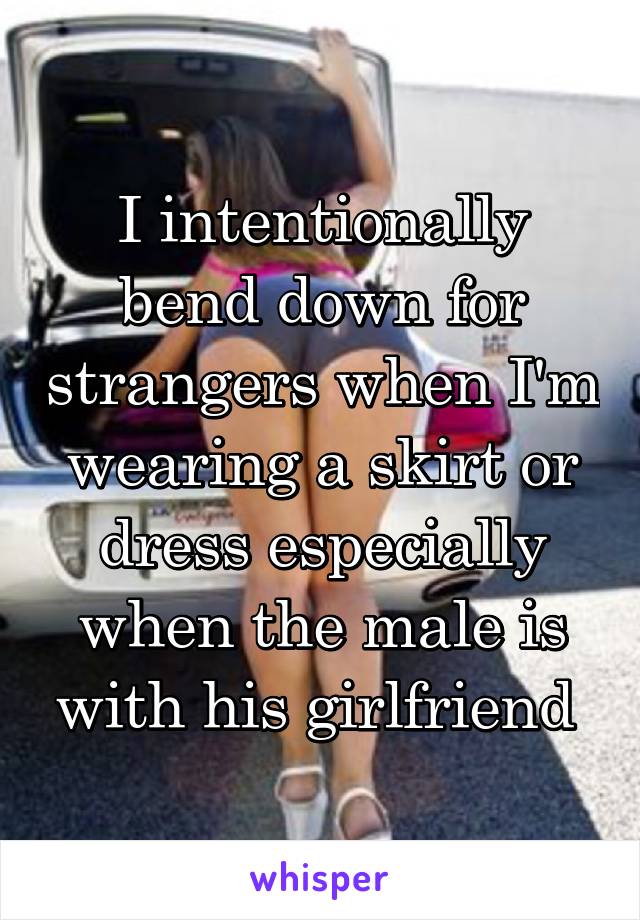 I intentionally bend down for strangers when I'm wearing a skirt or dress especially when the male is with his girlfriend 