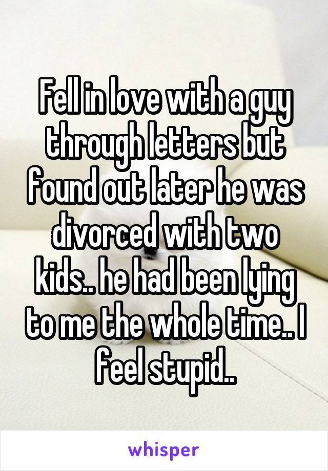 Fell in love with a guy through letters but found out later he was divorced with two kids.. he had been lying to me the whole time.. I feel stupid..