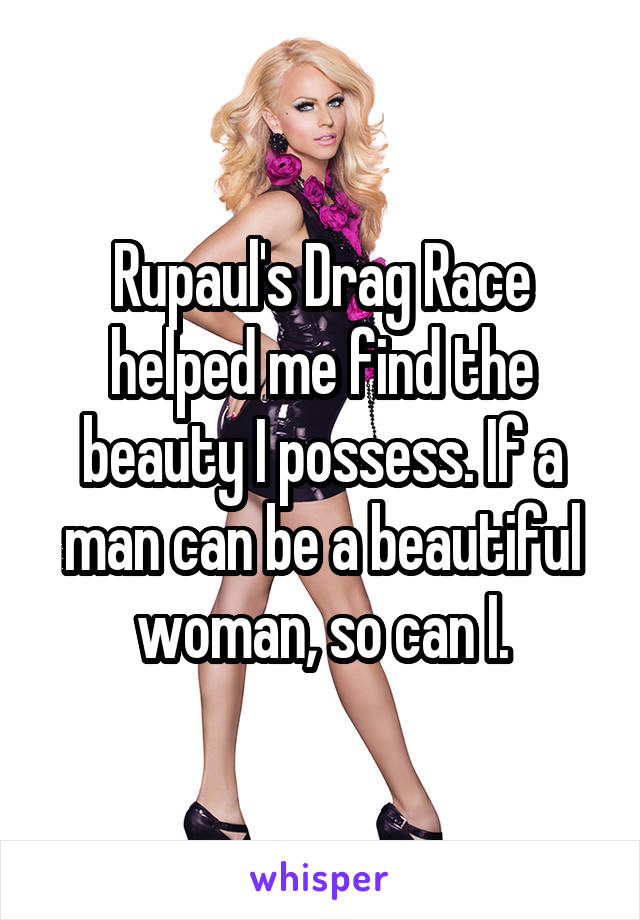 Rupaul's Drag Race helped me find the beauty I possess. If a man can be a beautiful woman, so can I.