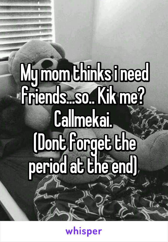 My mom thinks i need friends...so.. Kik me? 
Callmekai. 
(Dont forget the period at the end) 