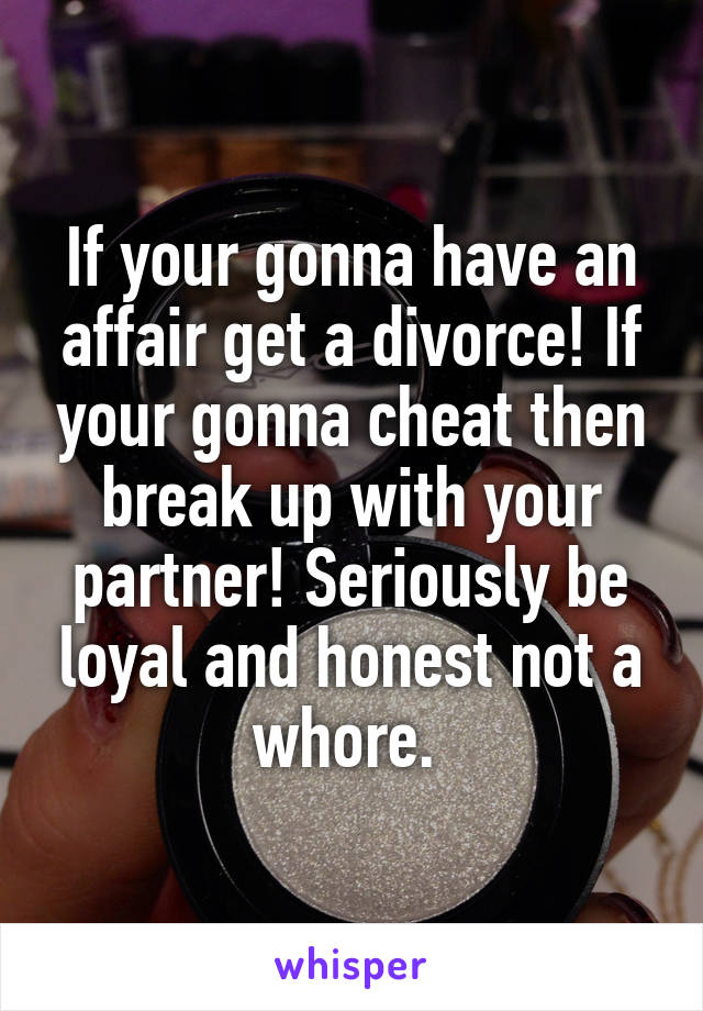 If your gonna have an affair get a divorce! If your gonna cheat then break up with your partner! Seriously be loyal and honest not a whore. 