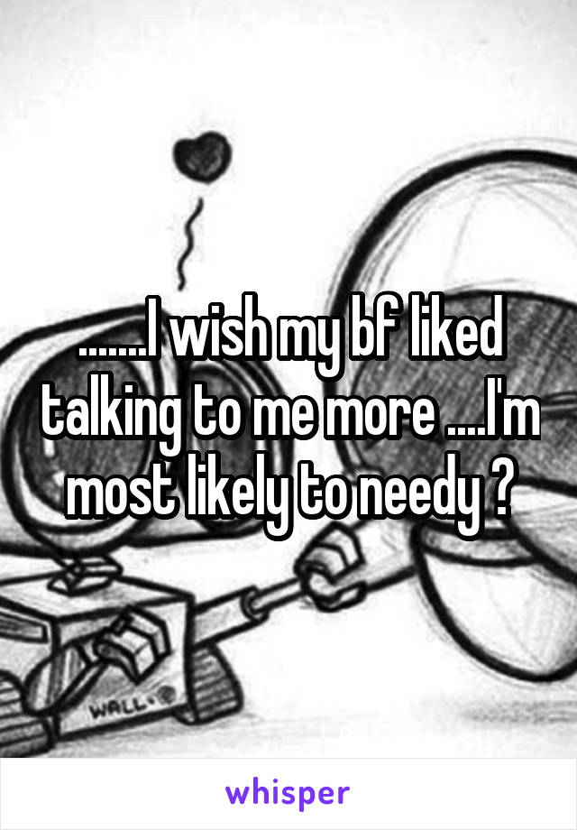 .......I wish my bf liked talking to me more ....I'm most likely to needy 💔