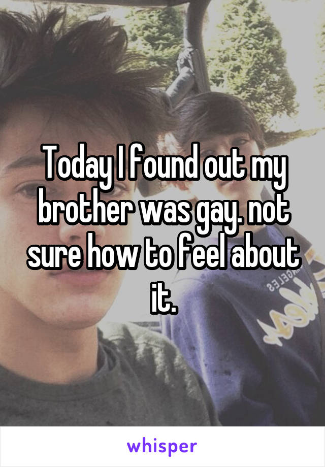 Today I found out my brother was gay. not sure how to feel about it.