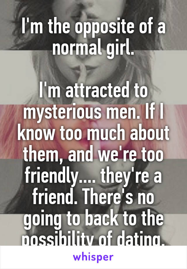 I'm the opposite of a normal girl.

I'm attracted to mysterious men. If I know too much about them, and we're too friendly.... they're a friend. There's no going to back to the possibility of dating.