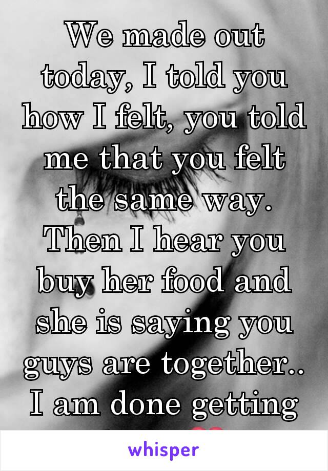 We made out today, I told you how I felt, you told me that you felt the same way. Then I hear you buy her food and she is saying you guys are together.. I am done getting hurt. 💔