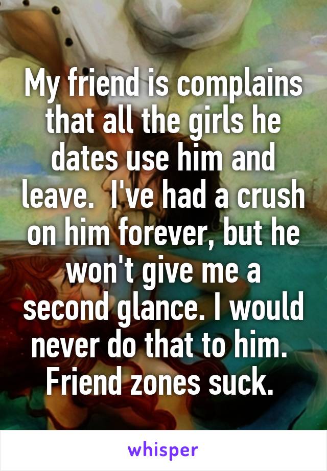 My friend is complains that all the girls he dates use him and leave.  I've had a crush on him forever, but he won't give me a second glance. I would never do that to him.  Friend zones suck. 