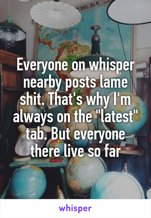 Everyone on whisper nearby posts lame shit. That's why I'm always on the "latest" tab. But everyone there live so far