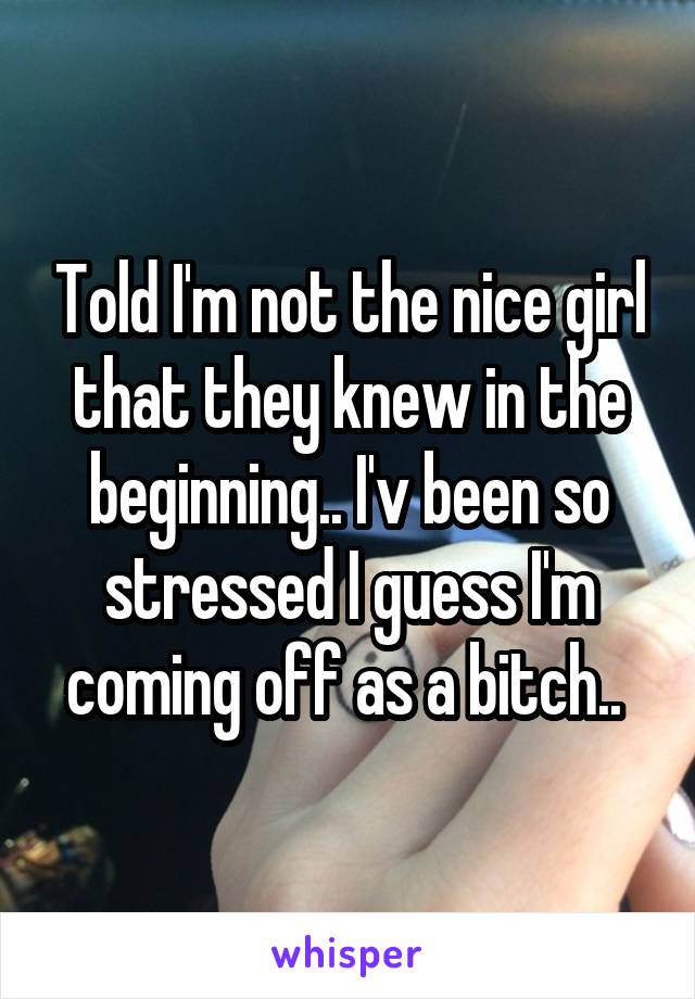 Told I'm not the nice girl that they knew in the beginning.. I'v been so stressed I guess I'm coming off as a bitch.. 