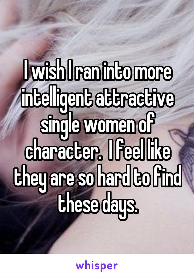 I wish I ran into more intelligent attractive single women of character.  I feel like they are so hard to find these days.