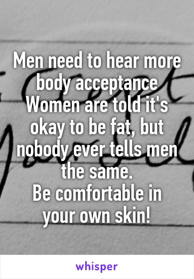 Men need to hear more body acceptance
Women are told it's okay to be fat, but nobody ever tells men the same.
Be comfortable in your own skin!