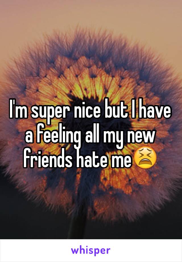 I'm super nice but I have a feeling all my new friends hate me😫