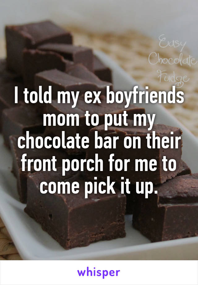 I told my ex boyfriends mom to put my chocolate bar on their front porch for me to come pick it up.