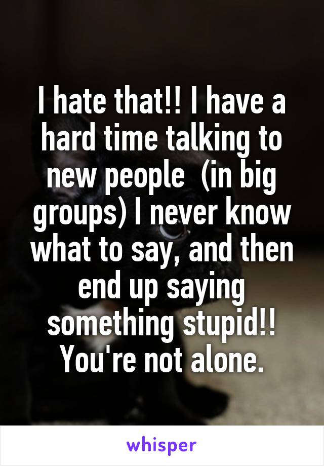 I hate that!! I have a hard time talking to new people  (in big groups) I never know what to say, and then end up saying something stupid!! You're not alone.