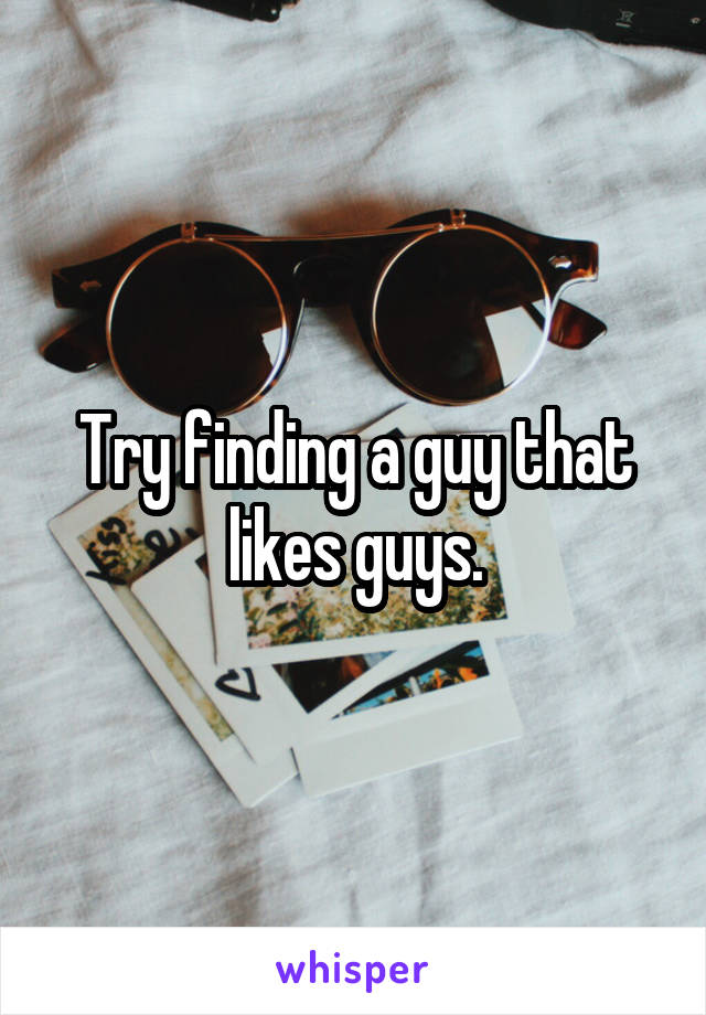 Try finding a guy that likes guys.