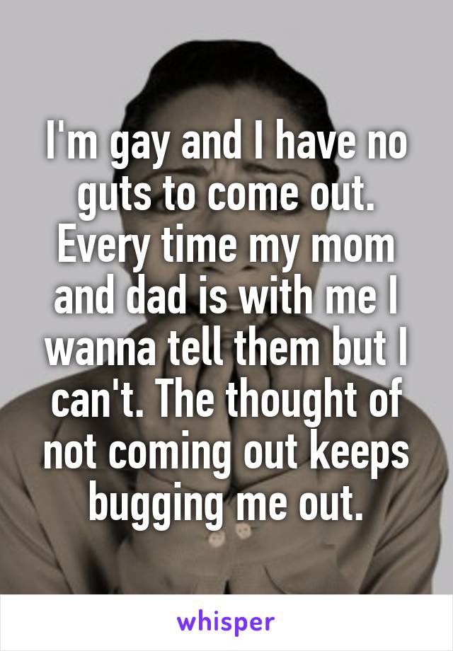 I'm gay and I have no guts to come out. Every time my mom and dad is with me I wanna tell them but I can't. The thought of not coming out keeps bugging me out.