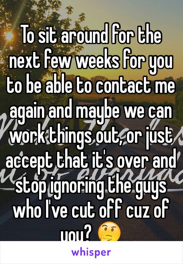 To sit around for the next few weeks for you to be able to contact me again and maybe we can work things out, or just accept that it's over and stop ignoring the guys who I've cut off cuz of you? 🤔