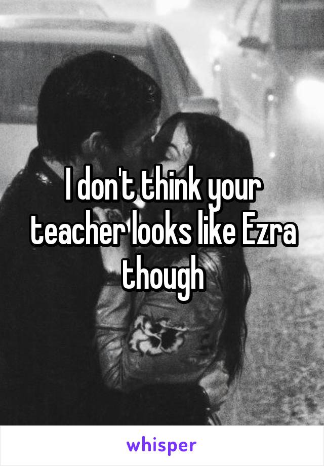 I don't think your teacher looks like Ezra though