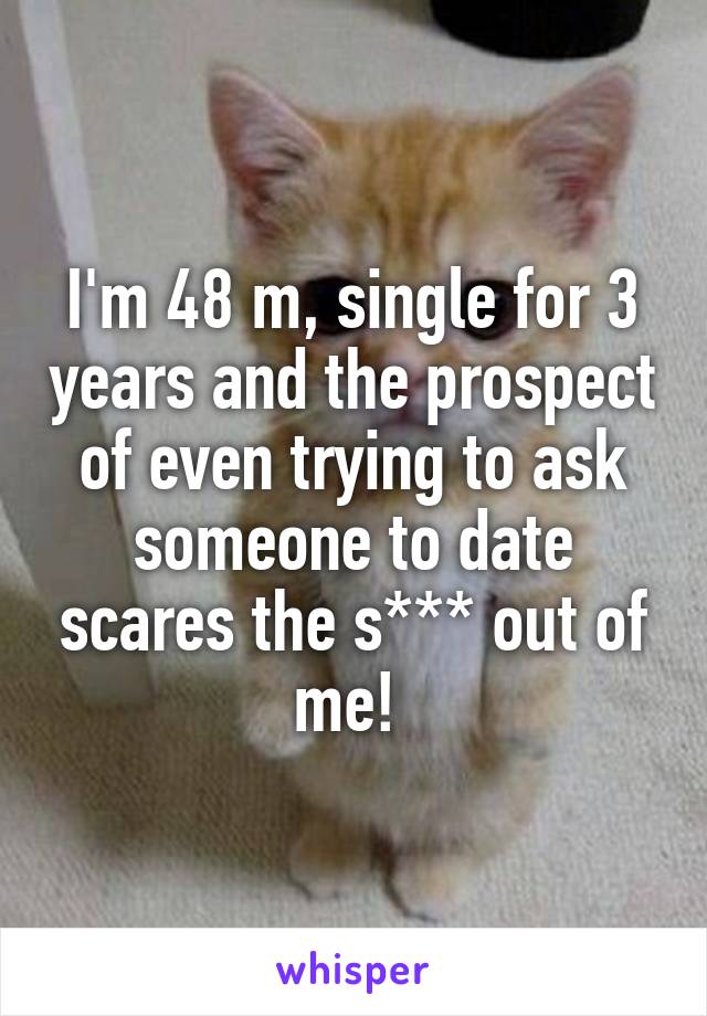 I'm 48 m, single for 3 years and the prospect of even trying to ask someone to date scares the s*** out of me! 