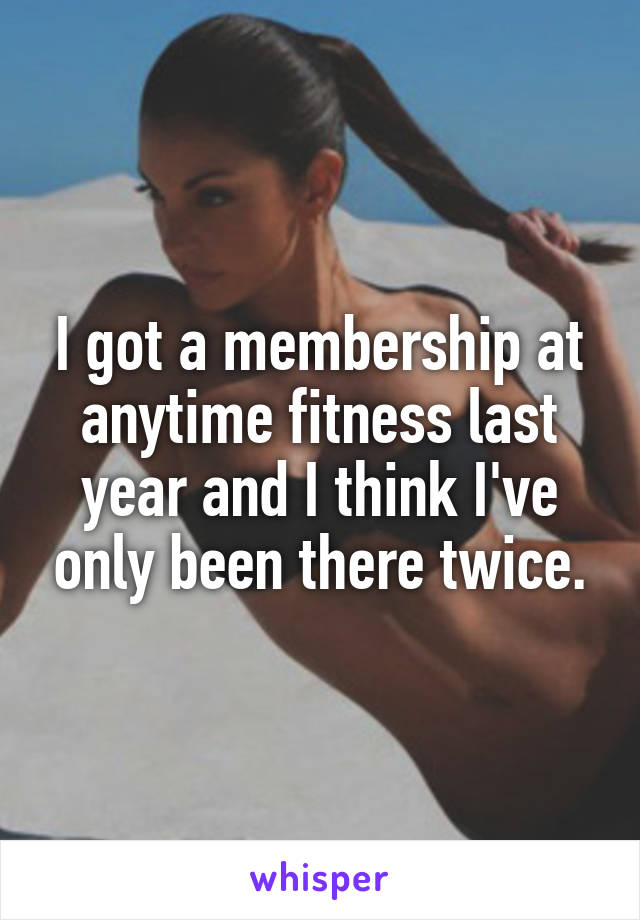 I got a membership at anytime fitness last year and I think I've only been there twice.