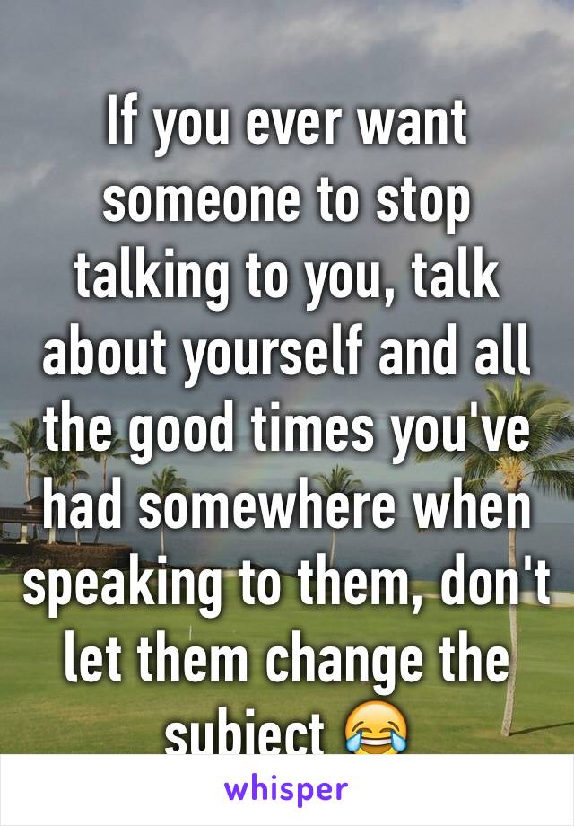 If you ever want someone to stop talking to you, talk about yourself and all the good times you've had somewhere when speaking to them, don't let them change the subject 😂