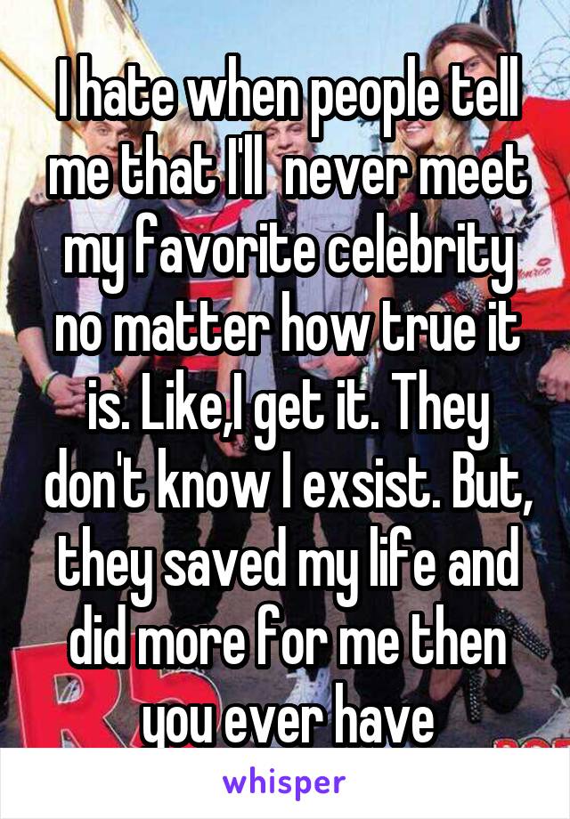 I hate when people tell me that I'll  never meet my favorite celebrity no matter how true it is. Like,I get it. They don't know I exsist. But, they saved my life and did more for me then you ever have