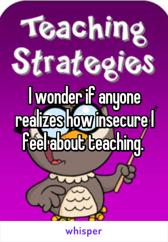 I wonder if anyone realizes how insecure I feel about teaching. 