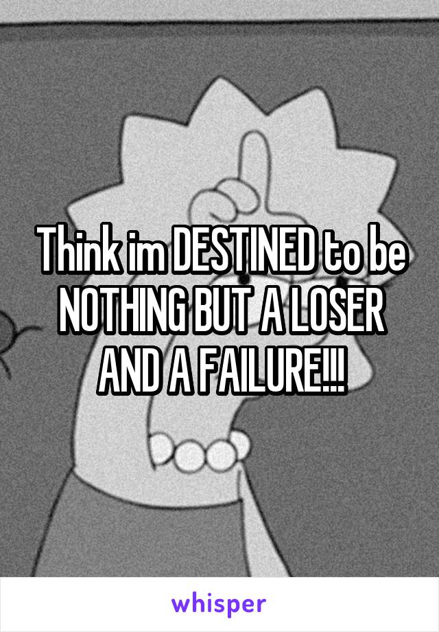 Think im DESTINED to be NOTHING BUT A LOSER AND A FAILURE!!!