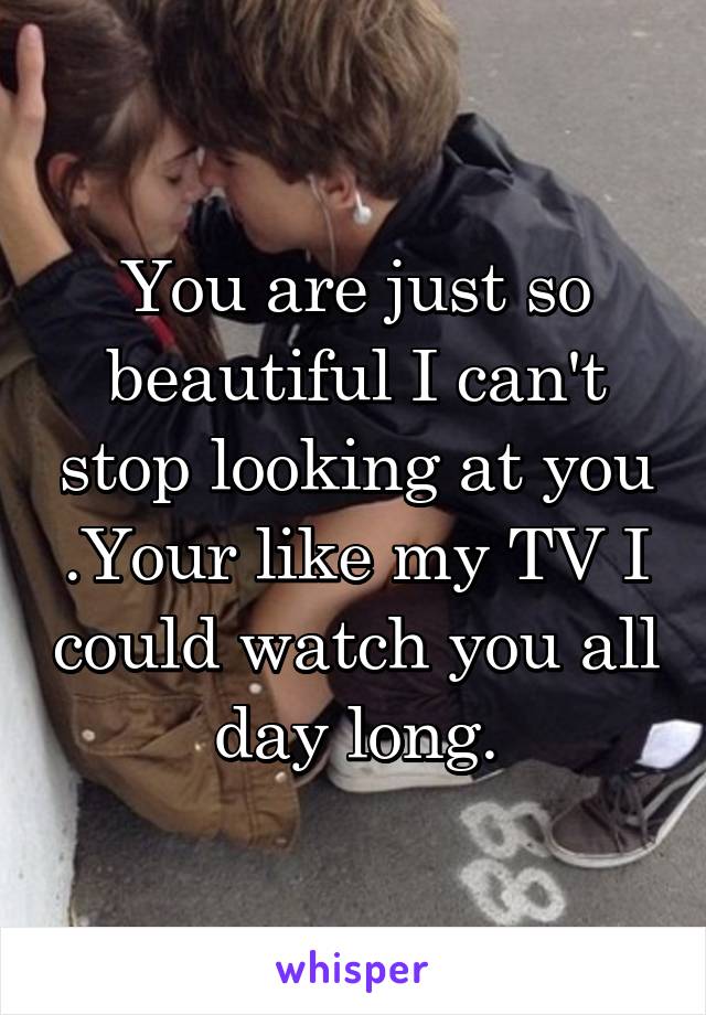 You are just so beautiful I can't stop looking at you .Your like my TV I could watch you all day long.